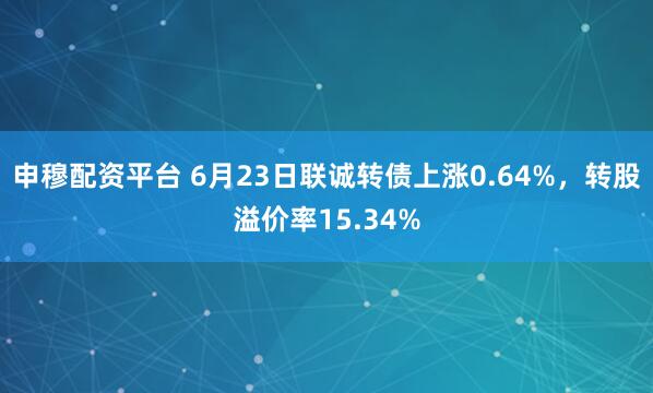 申穆配资平台 6月23日联诚转债上涨0.64%,转股溢价率15.34%