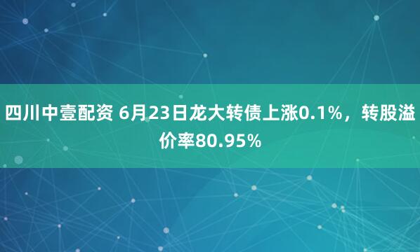 四川中壹配资 6月23日龙大转债上涨0.1%,转股溢价率80.95%