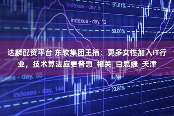 达麟配资平台 东软集团王楠:更多女性加入IT行业,技术算法应更普惠_相关_白思婕_天津