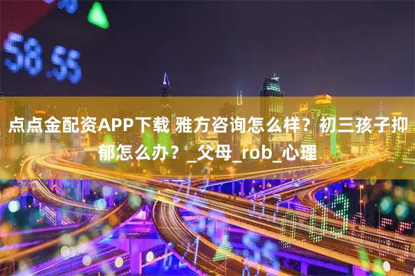点点金配资APP下载 雅方咨询怎么样?初三孩子抑郁怎么办?_父母_rob_心理