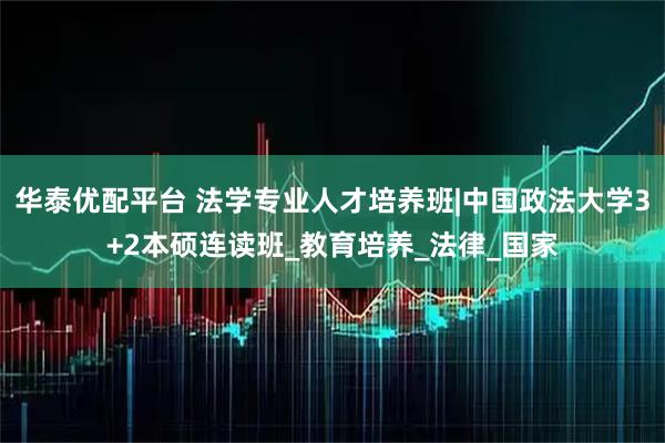 华泰优配平台 法学专业人才培养班|中国政法大学3+2本硕连读班_教育培养_法律_国家