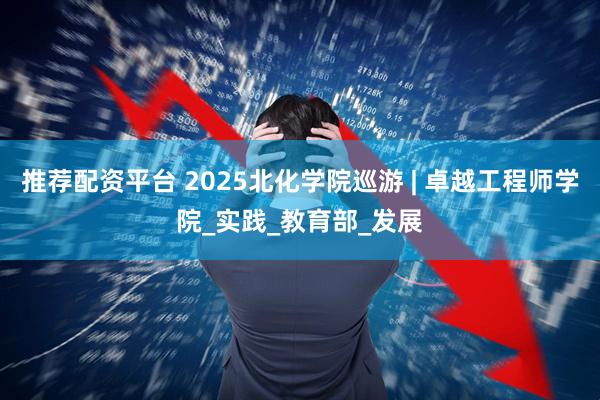 推荐配资平台 2025北化学院巡游 | 卓越工程师学院_实践_教育部_发展