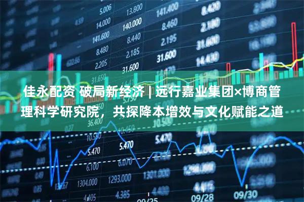 佳永配资 破局新经济 | 远行嘉业集团×博商管理科学研究院,共探降本增效与文化赋能之道