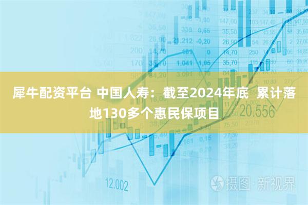 犀牛配资平台 中国人寿:截至2024年底 累计落地130多个惠民保项目