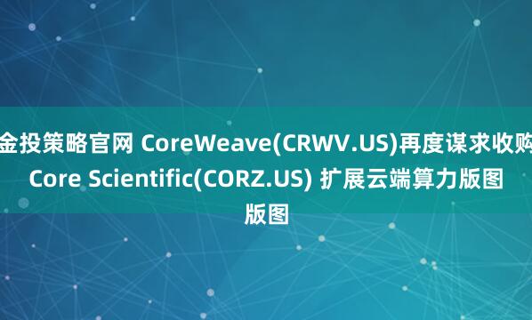金投策略官网 CoreWeave(CRWV.US)再度谋求收购Core Scientific(CORZ.US) 扩展云端算力版图