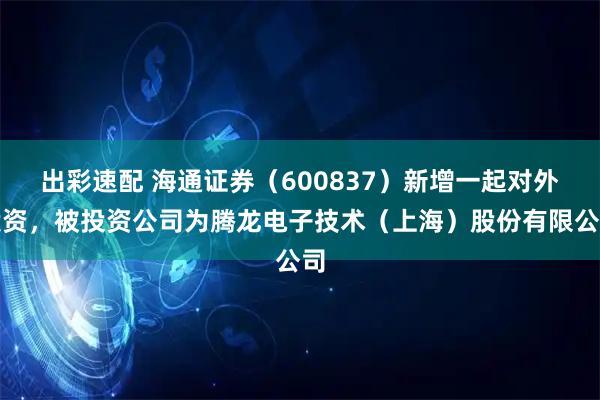 出彩速配 海通证券(600837)新增一起对外投资,被投资公司为腾龙电子技术(上海)股份有限公司