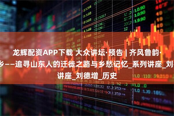 龙辉配资APP下载 大众讲坛·预告 | 齐风鲁韵·何处是故乡——追寻山东人的迁徙之路与乡愁记忆_系列讲座_刘德增_历史