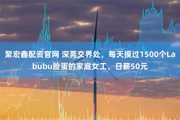 聚宏鑫配资官网 深莞交界处,每天摸过1500个Labubu脸蛋的家庭女工,日薪50元