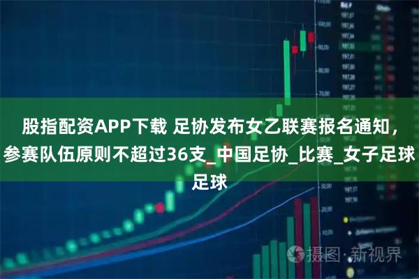 股指配资APP下载 足协发布女乙联赛报名通知,参赛队伍原则不超过36支_中国足协_比赛_女子足球