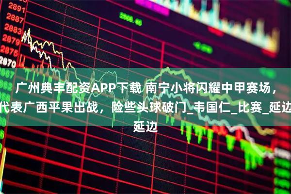 广州典丰配资APP下载 南宁小将闪耀中甲赛场,代表广西平果出战,险些头球破门_韦国仁_比赛_延边