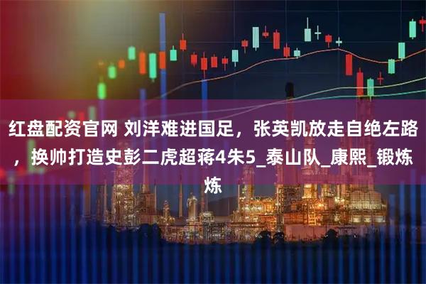 红盘配资官网 刘洋难进国足,张英凯放走自绝左路,换帅打造史彭二虎超蒋4朱5_泰山队_康熙_锻炼