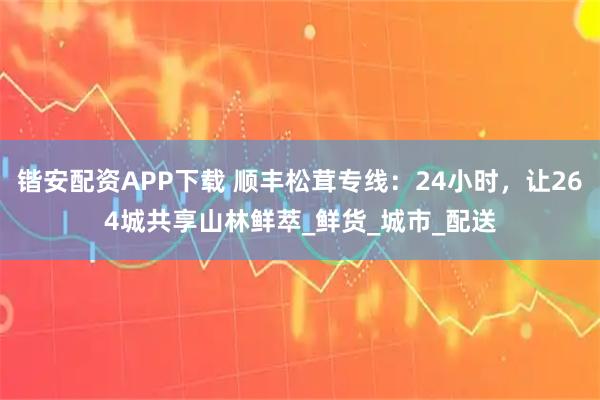 锴安配资APP下载 顺丰松茸专线:24小时,让264城共享山林鲜萃_鲜货_城市_配送