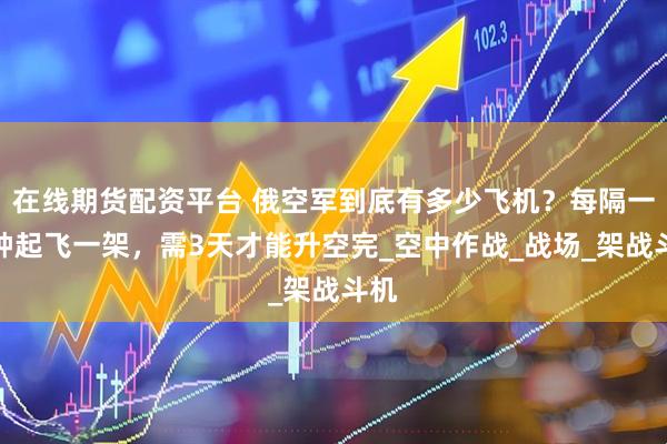 在线期货配资平台 俄空军到底有多少飞机?每隔一分钟起飞一架,需3天才能升空完_空中作战_战场_架战斗机