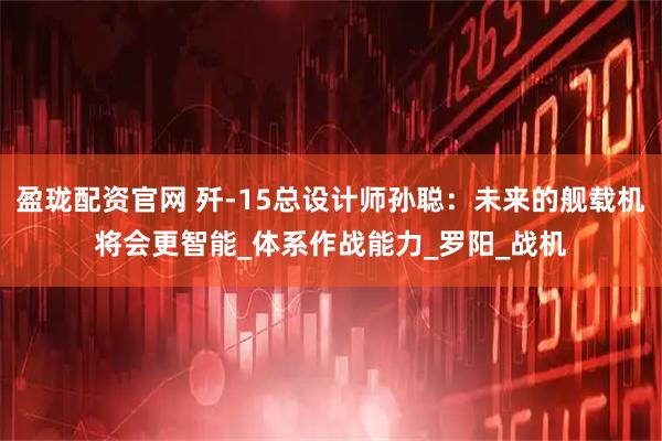 盈珑配资官网 歼-15总设计师孙聪:未来的舰载机将会更智能_体系作战能力_罗阳_战机