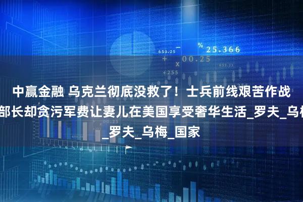 中赢金融 乌克兰彻底没救了!士兵前线艰苦作战,国防部长却贪污军费让妻儿在美国享受奢华生活_罗夫_乌梅_国家