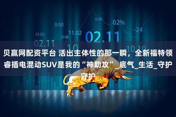 贝赢网配资平台 活出主体性的那一瞬,全新福特领睿插电混动SUV是我的“神助攻”_底气_生活_守护