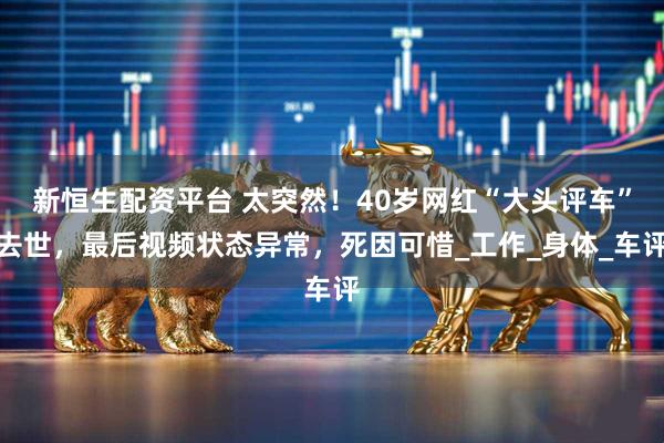 新恒生配资平台 太突然!40岁网红“大头评车”去世,最后视频状态异常,死因可惜_工作_身体_车评
