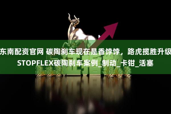 东南配资官网 碳陶刹车现在是香饽饽,路虎揽胜升级STOPFLEX碳陶刹车案例_制动_卡钳_活塞