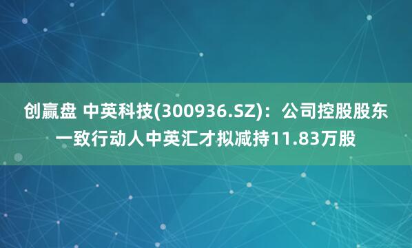 创赢盘 中英科技(300936.SZ)：公司控股股东一致行动人中英汇才拟减持11.83万股