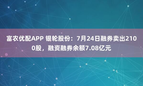 富农优配APP 银轮股份：7月24日融券卖出2100股，融资融券余额7.08亿元