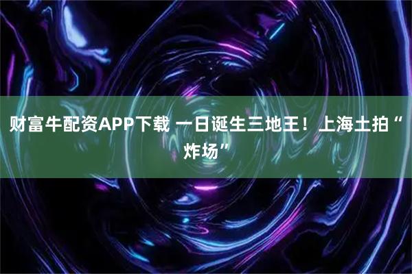 财富牛配资APP下载 一日诞生三地王！上海土拍“炸场”