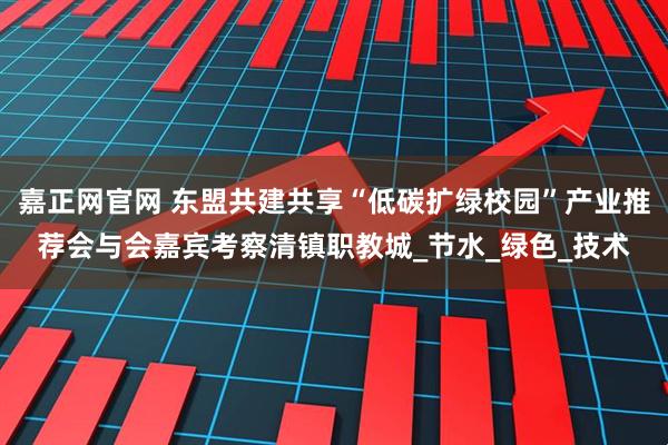 嘉正网官网 东盟共建共享“低碳扩绿校园”产业推荐会与会嘉宾考察清镇职教城_节水_绿色_技术
