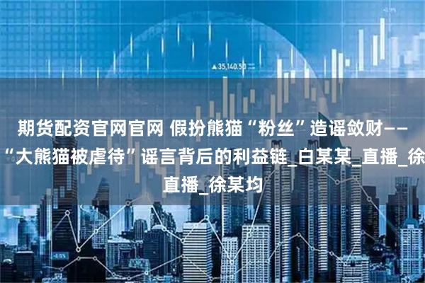 期货配资官网官网 假扮熊猫“粉丝”造谣敛财——揭开“大熊猫被虐待”谣言背后的利益链_白某某_直播_徐某均