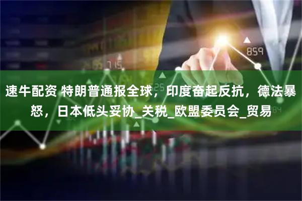 速牛配资 特朗普通报全球，印度奋起反抗，德法暴怒，日本低头妥协_关税_欧盟委员会_贸易