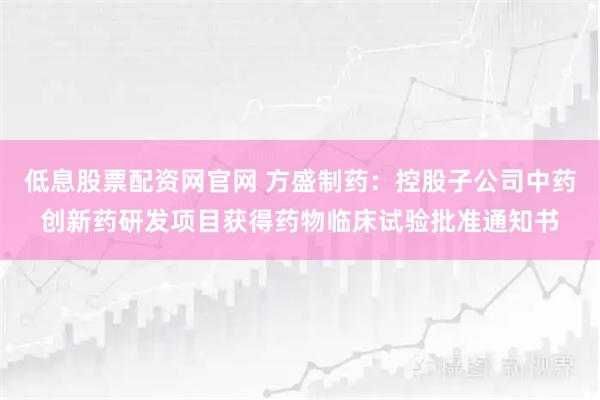 低息股票配资网官网 方盛制药：控股子公司中药创新药研发项目获得药物临床试验批准通知书
