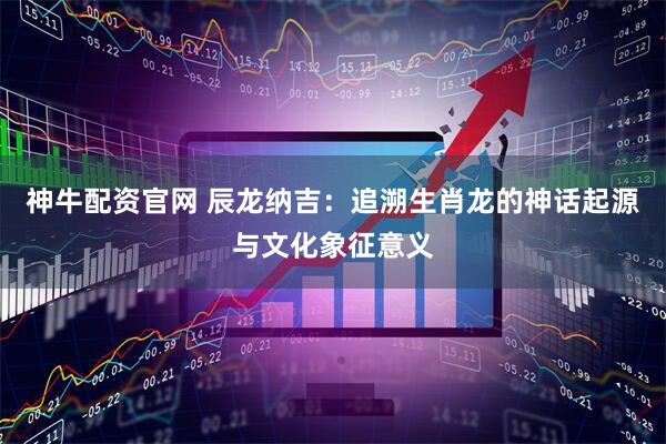 神牛配资官网 辰龙纳吉：追溯生肖龙的神话起源与文化象征意义