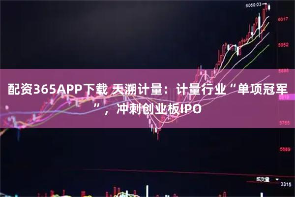 配资365APP下载 天溯计量:计量行业“单项冠军”,冲刺创业板IPO
