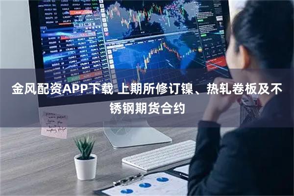 金风配资APP下载 上期所修订镍、热轧卷板及不锈钢期货合约