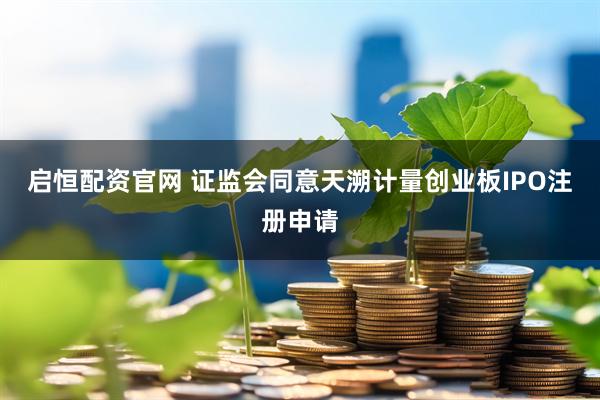 启恒配资官网 证监会同意天溯计量创业板IPO注册申请