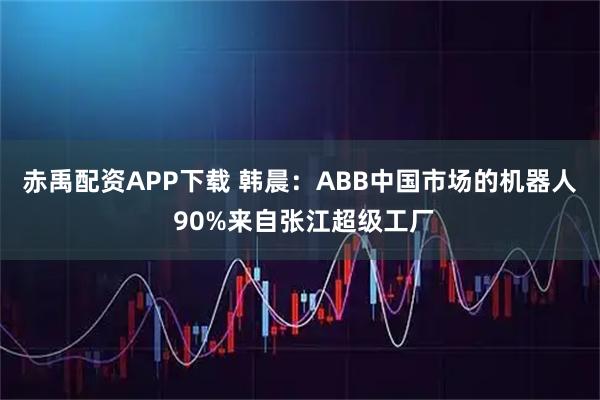赤禹配资APP下载 韩晨：ABB中国市场的机器人 90%来自张江超级工厂