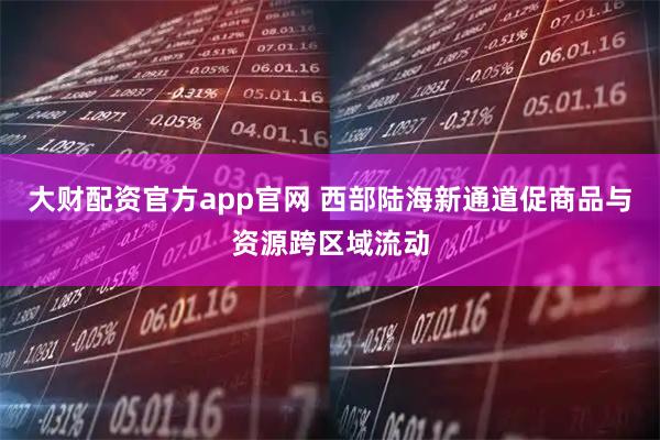 大财配资官方app官网 西部陆海新通道促商品与资源跨区域流动