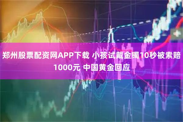 郑州股票配资网APP下载 小孩试戴金镯10秒被索赔1000元 中国黄金回应