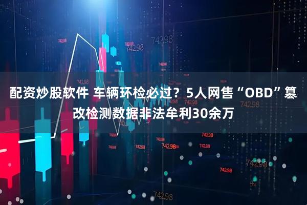 配资炒股软件 车辆环检必过？5人网售“OBD”篡改检测数据非法牟利30余万