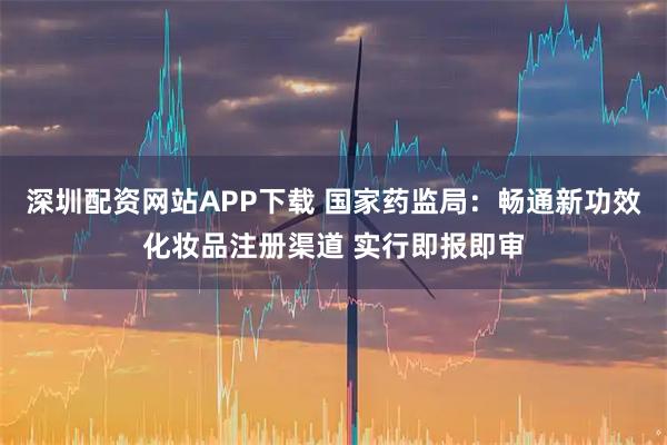 深圳配资网站APP下载 国家药监局：畅通新功效化妆品注册渠道 实行即报即审