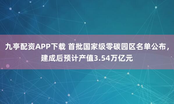 九亭配资APP下载 首批国家级零碳园区名单公布，建成后预计产值3.54万亿元