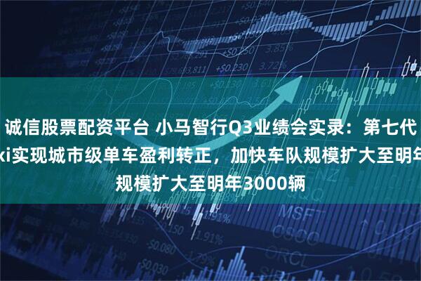 诚信股票配资平台 小马智行Q3业绩会实录：第七代Robotaxi实现城市级单车盈利转正，加快车队规模扩大至明年3000辆