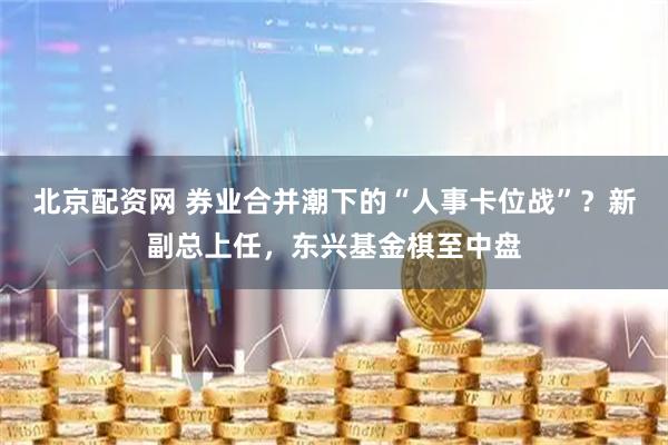 北京配资网 券业合并潮下的“人事卡位战”？新副总上任，东兴基金棋至中盘