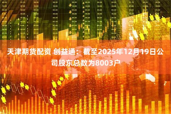 天津期货配资 创益通：截至2025年12月19日公司股东总数为8003户