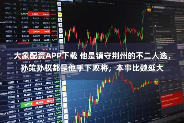 大象配资APP下载 他是镇守荆州的不二人选,孙策孙权都是他手下败将,本事比魏延大