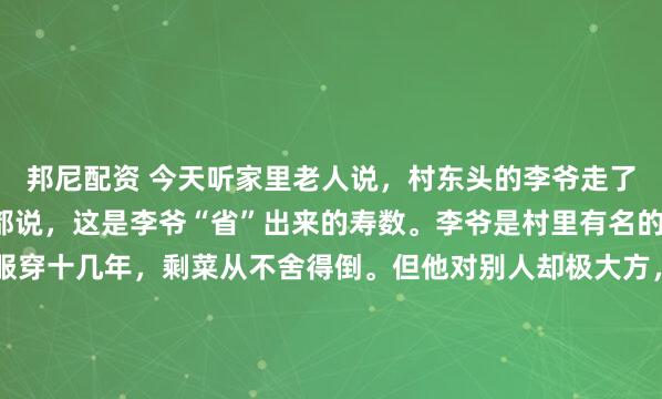 邦尼配资 今天听家里老人说,村东头的李爷走了,享年92岁。村里人都说,这是李爷“省”出来的寿数。李爷是村里有名的“抠门汉”,一件衣服穿十几年,剩菜从不舍得倒。但他对别人却极大方,谁家孩子上学困难,他总偷偷塞钱;村里修路,他捐得最多。其实,一位修行的长辈早在几十年前就说过,李爷的命数本...