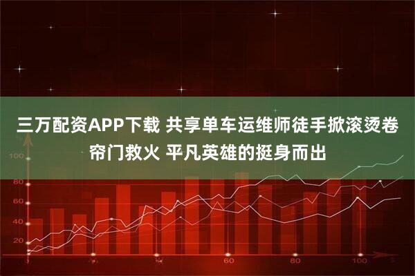 三万配资APP下载 共享单车运维师徒手掀滚烫卷帘门救火 平凡英雄的挺身而出