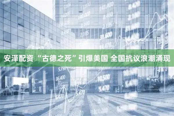 安泽配资 “古德之死”引爆美国 全国抗议浪潮涌现