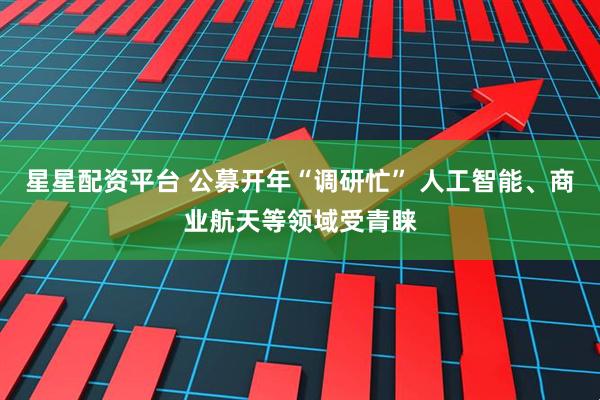 星星配资平台 公募开年“调研忙” 人工智能、商业航天等领域受青睐