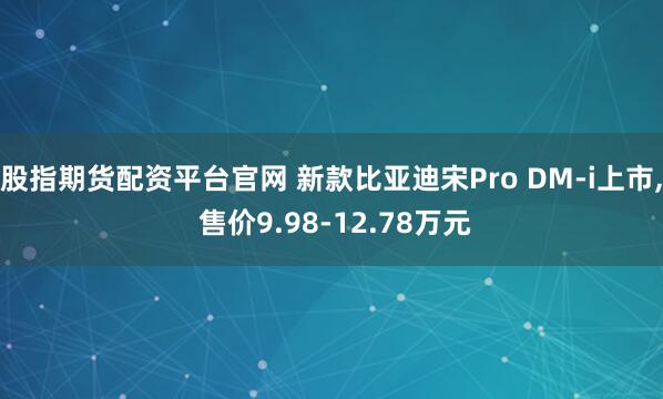 股指期货配资平台官网 新款比亚迪宋Pro DM-i上市, 售价9.98-12.78万元