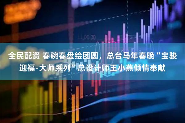 全民配资 春碗春盘绘团圆，总台马年春晚“宝骏迎福-大师系列”总设计师王小燕倾情奉献