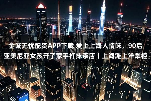金诚无忧配资APP下载 爱上上海人情味，90后亚美尼亚女孩开了家手打抹茶店丨上海滩上洋掌柜